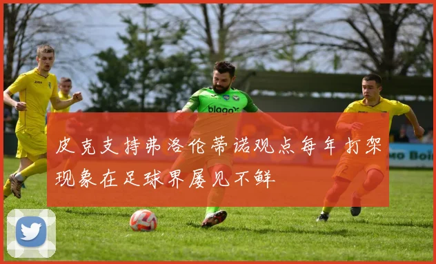 皮克支持弗洛伦蒂诺观点每年打架现象在足球界屡见不鲜