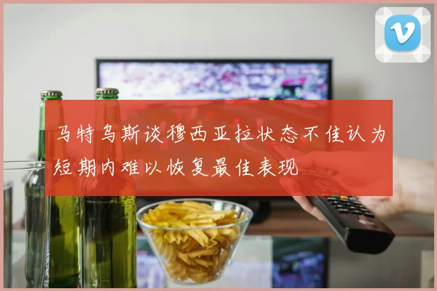 马特乌斯谈穆西亚拉状态不佳认为短期内难以恢复最佳表现