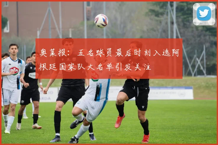 奥莱报：五名球员最后时刻入选阿根廷国家队大名单引发关注