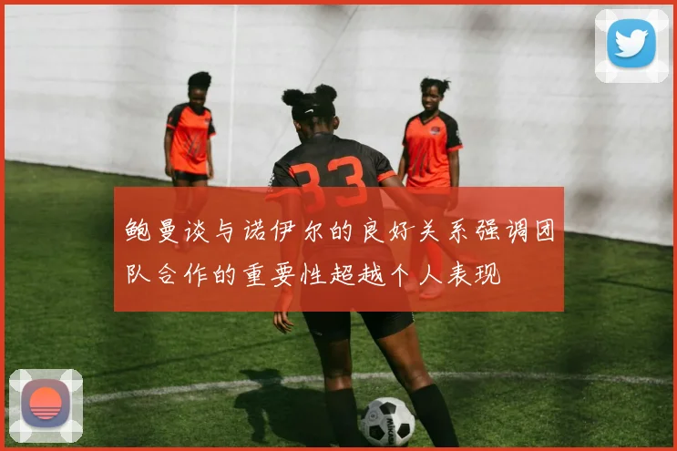 鲍曼谈与诺伊尔的良好关系强调团队合作的重要性超越个人表现
