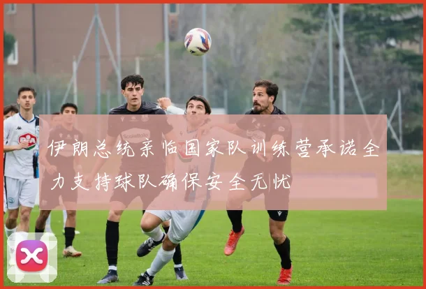 伊朗总统亲临国家队训练营承诺全力支持球队确保安全无忧