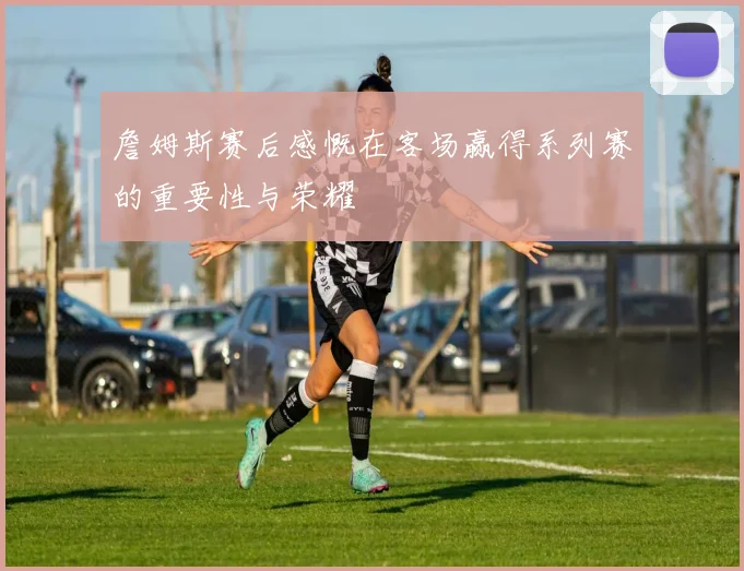 詹姆斯赛后感慨在客场赢得系列赛的重要性与荣耀