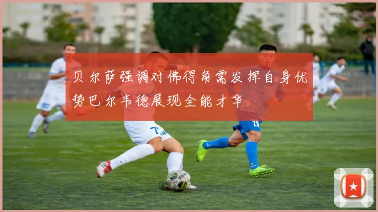 贝尔萨强调对佛得角需发挥自身优势巴尔韦德展现全能才华
