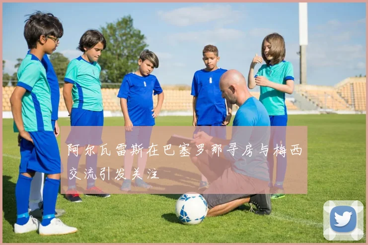 阿尔瓦雷斯在巴塞罗那寻房与梅西交流引发关注