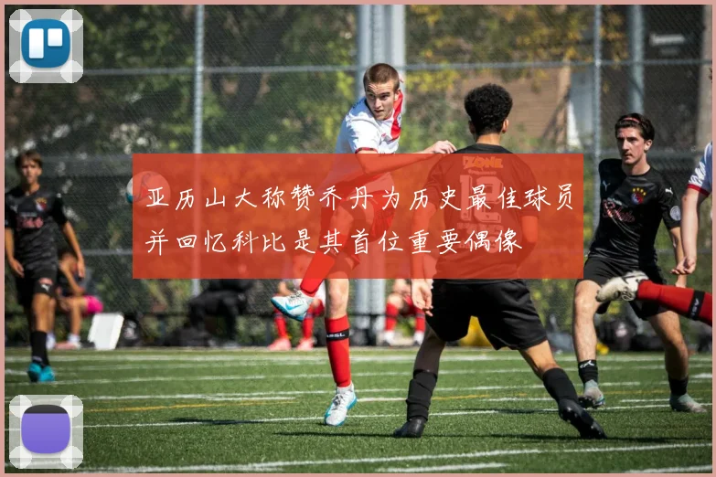 亚历山大称赞乔丹为历史最佳球员并回忆科比是其首位重要偶像