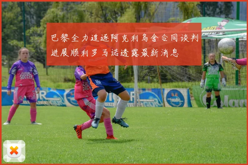 巴黎全力追逐阿克利乌舍合同谈判进展顺利罗马诺透露最新消息