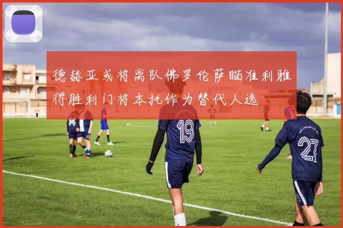 德赫亚或将离队佛罗伦萨瞄准利雅得胜利门将本托作为替代人选
